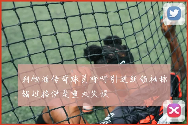利物浦传奇球员呼吁引进新领袖称错过格伊是重大失误
