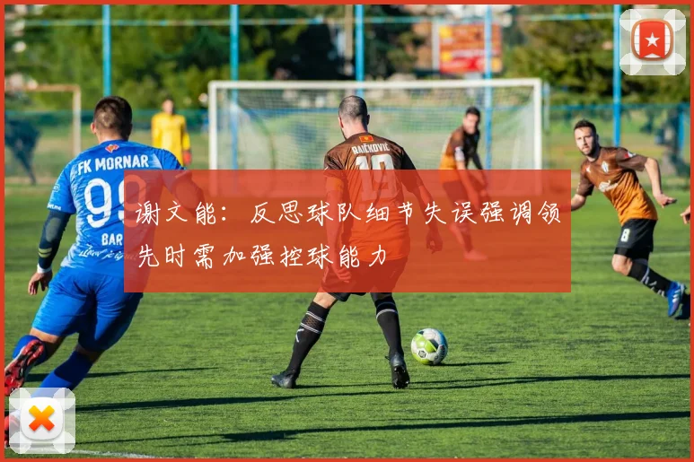 谢文能：反思球队细节失误强调领先时需加强控球能力