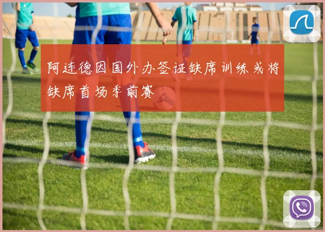 阿连德因国外办签证缺席训练或将缺席首场季前赛