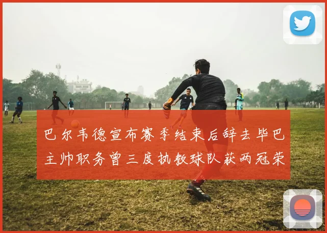 巴尔韦德宣布赛季结束后辞去毕巴主帅职务曾三度执教球队获两冠荣耀