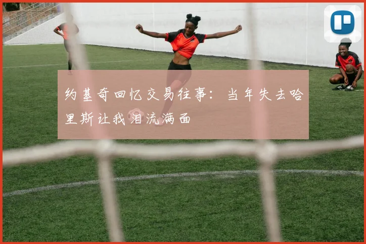 约基奇回忆交易往事：当年失去哈里斯让我泪流满面