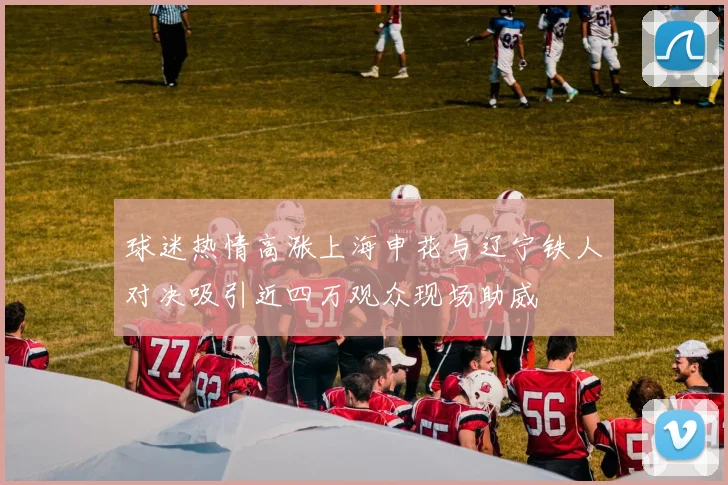 球迷热情高涨上海申花与辽宁铁人对决吸引近四万观众现场助威