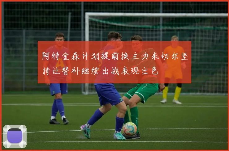 阿特金森计划提前换主力米切尔坚持让替补继续出战表现出色