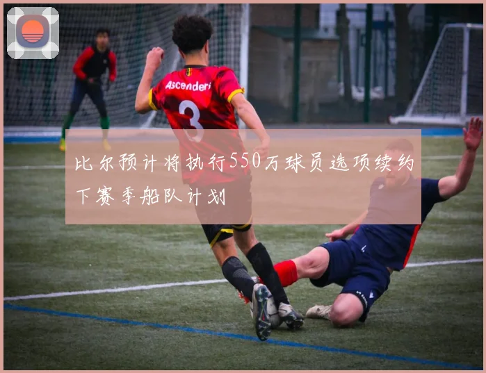 比尔预计将执行550万球员选项续约下赛季船队计划