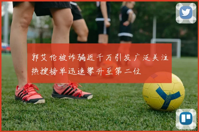 郭艾伦被诈骗近千万引发广泛关注热搜榜单迅速攀升至第二位