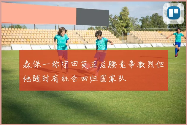 森保一称守田英正后腰竞争激烈但他随时有机会回归国家队
