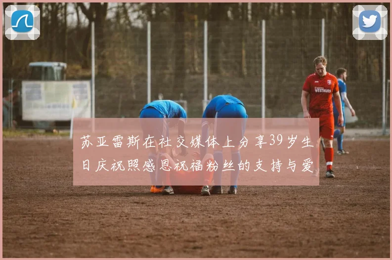 苏亚雷斯在社交媒体上分享39岁生日庆祝照感恩祝福粉丝的支持与爱护