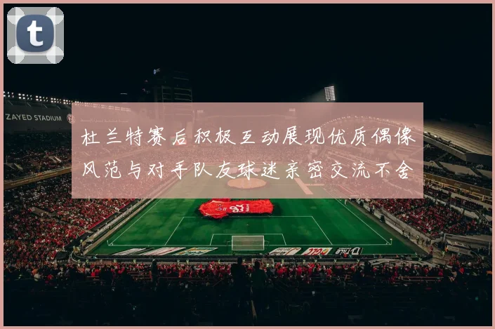 杜兰特赛后积极互动展现优质偶像风范与对手队友球迷亲密交流不舍离场