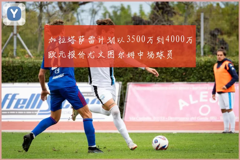 加拉塔萨雷计划以3500万到4000万欧元报价尤文图尔姆中场球员