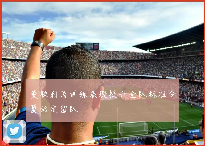 曼联利马训练表现提升全队标准今夏必定留队