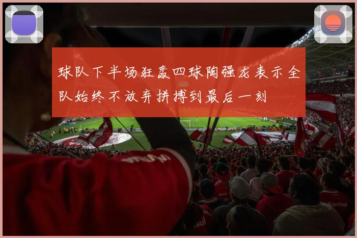 球队下半场狂轰四球陶强龙表示全队始终不放弃拼搏到最后一刻