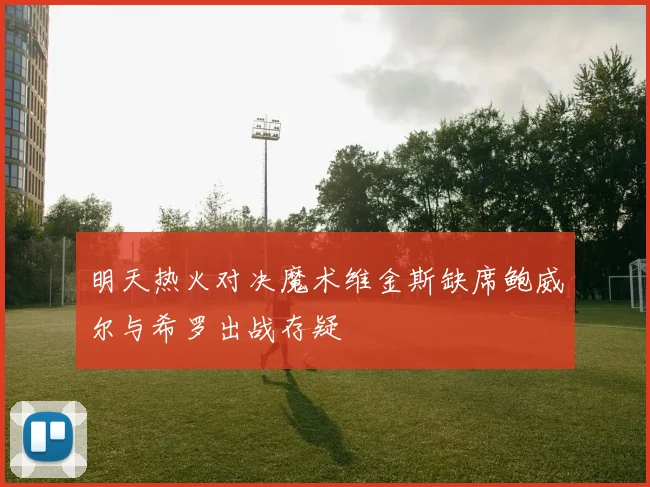 明天热火对决魔术维金斯缺席鲍威尔与希罗出战存疑
