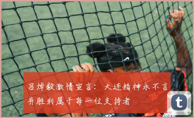 吕焯毅激情宣言：大连精神永不言弃胜利属于每一位支持者