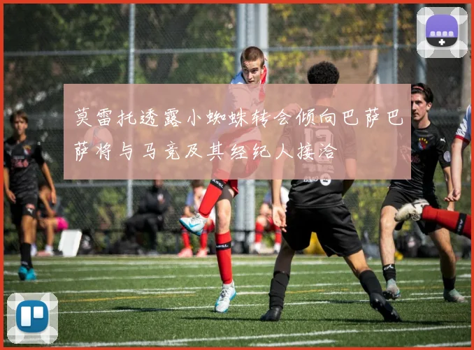 莫雷托透露小蜘蛛转会倾向巴萨巴萨将与马竞及其经纪人接洽
