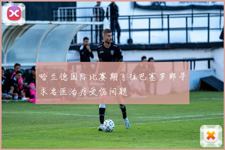 哈兰德国际比赛期飞往巴塞罗那寻求名医治疗受伤问题