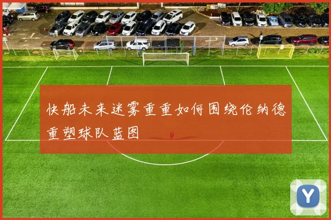 快船未来迷雾重重如何围绕伦纳德重塑球队蓝图
