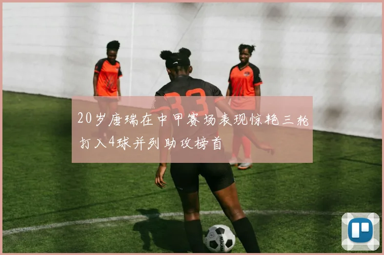 20岁唐瑞在中甲赛场表现惊艳三轮打入4球并列助攻榜首